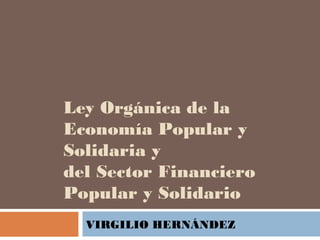 Ley Orgánica de la
Economía Popular y
Solidaria y
del Sector Financiero
Popular y Solidario
VIRGILIO HERNÁNDEZ
 