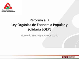 Reforma a la
Ley Orgánica de Economía Popular y
Solidaria LOEPS
Marco de Estrategia Agropecuaria
 