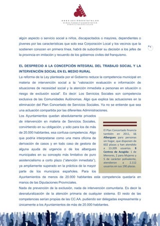 algún aspecto o servicio social a niños, discapacitados o mayores, dependientes o
jóvenes por las características que solo esa Corporación Local y los vecinos que la
                                                                                          9
sostienen conocen en primera línea, habrá de subordinar su decisión a los jefes de
la provincia en imitación y recuerdo de los gobiernos civiles del franquismo.


EL DESPRECIO A LA CONCEPCIÓN INTEGRAL DEL TRABAJO SOCIAL Y LA
INTERVENCIÓN SOCIAL EN EL MEDIO RURAL
La reforma de la Ley planteada por el Gobierno reduce la competencia municipal en
materia de intervención social a la “valoración evaluación e información de
situaciones de necesidad social y la atención inmediata a personas en situación o
riesgo de exclusión social”. Es decir: Los Servicios Sociales son competencia
exclusiva de las Comunidades Autónomas. Algo que explica las actuaciones en la
eliminación del Plan Concertado de Servicios Sociales. Ya no se entiende que sea
una actuación compartida por las diferentes Administraciones.
Los Ayuntamientos quedan absolutamente privados
de intervención en materia de Servicios Sociales,
convirtiendo en su obligación, y sólo para los de más
                                                            El Plan Concertado financia
de 20.000 habitantes, esa confusa competencia. Algo         también en 2011, 11
que podría interpretarse como una mera oficina de           Albergues para personas
                                                            sin hogar, que disponen de
derivación de casos y en todo caso de gestora de            602 plazas y han atendido
alguna ayuda de urgencia o de los albergues                 a 13.209 usuarios. 8
                                                            Centros de Acogida: 1 de
municipales en su concepto más limitativo de puro           Menores, 2 para Mujeres y
asistencialismo a corto plazo (“atención inmediata”),       5 de carácter polivalente,
                                                            atendieron      a     2.112
ya ampliamente superado en la práctica de la mayor          usuarios en sus 190 plazas.
parte   de   los   municipios   españoles.   Para   los
Ayuntamientos de menos de 20.000 habitantes esta competencia quedaría en
manos de las Diputaciones Provinciales.
Nada de prevención de la exclusión, nada de intervención comunitaria. Es decir la
desnaturalización de la atención primaria de cualquier sistema. El resto de las
competencias serían propias de las CC.AA. pudiendo ser delegadas expresamente y
únicamente a los Ayuntamientos de más de 20.000 habitantes.
 
