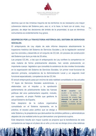 decimos que en las inmensa mayoría de los territorios no es necesario) una mayor
coherencia interna del Sistema pero, eso sí, si lo hace, lo hará con el costo, muy
                                                                                        12
gravoso, de alejar las decisiones del ámbito de la proximidad, lo que en términos
comunitarios es evidentemente muy grave.


DESPRECIO POR LA TRAYECTORIA HISTÓRICA DEL SISTEMA DE SERVICIOS
SOCIALES.
El anteproyecto de Ley objeto de este informe desprecia absolutamente la
trayectoria histórica del Sistema de Servicios Sociales y de la legislación sectorial
que los concreta y desarrolla en el conjunto de CC.AA. Un proceso de construcción
del Sistema que dura ya más de 25 años,
Las propias CC.AA., a las que el anteproyecto de Ley confiere la competencia en
esta materia de forma prácticamente absoluta, han venido produciendo un
importante cuerpo legislativo que consolida la existencia de dos niveles funcionales
en la organización del Sistema de Servicios Sociales. Un primer nivel funcional de
atención primaria, competencia de la Administración Local y un segundo nivel
funcional especializado, competencia de las CC.AA.
El actual anteproyecto pasa por encima de esta realidad consolidada en las actuales
17 leyes de Servicios Sociales autonómicas, y
elaboradas   con   el    impulso   y   la   aprobación
parlamentaria de prácticamente todas las fuerzas           58.162     usuarios   que
políticas del arco parlamentario español, incluido,        acuden a los Centros de
                                                           Servicios    Sociales  en
por supuesto, el propio Partido que gestiona le            demanda de empleo han
actual Gobierno de España.                                 obtenido un puesto de
                                                           trabajo, a través de las
Este   desprecio    de     la   cultura     organizativa   acciones realizadas desde
consolidada en el Sistema representa, en la                el Centro.

práctica, el escaso peso político que se otorga a
este Sistema y la prepotencia que demuestran los ámbitos políticos y administrativos
alejados de una realidad ante la que demuestran una ignorancia supina.
Este desprecio resulta aún mayor cuando se propone que la transferencia de esta
competencia se haga en el plazo de un año y a la vez se otorga cinco a las relativas
 