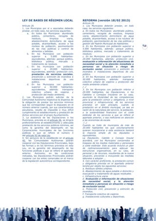 LEY DE BASES DE RÉGIMEN LOCAL                         REFORMA (versión 18/02 2013)
                                                      Artículo 26
Artículo 26                                           1. Los Municipios deberán prestar, en todo
1. Los Municipios por sí o asociados deberán          caso, los servicios siguientes:
prestar, en todo caso, los servicios siguientes:      a. En todos los Municipios: alumbrado público,
     a. En todos los Municipios: alumbrado            cementerio, recogida de residuos, limpieza
          público, cementerio, recogida de            viaria, abastecimiento domiciliario de agua
          residuos,        limpieza         viaria,   potable, alcantarillado, acceso a los núcleos de
          abastecimiento domiciliario de agua         población, pavimentación de las vías públicas y
          potable, alcantarillado, acceso a los       gestión del Padrón Municipal de Habitantes.
          núcleos de población, pavimentación         b. En los Municipios con población superior a        15
          de las vías públicas y control de           5.000 habitantes, además: parque público,
          alimentos y bebidas.                        biblioteca pública, mercado y tratamiento de
     b. En los Municipios con población               residuos.
          superior     a     5.000     habitantes-    c. En los Municipios con población superior a
          equivalentes, además: parque público,       20.000 habitantes, además: protección civil,
          biblioteca    pública,     mercado      y   evaluación e información de situaciones de
          tratamiento de residuos.                    necesidad social y la atención inmediata a
     c. En los municipios con población               personas en situación o riesgo de
          superior    a    20.000      habitantes-    exclusión social, prevención y extinción de
          equivalentes, además: protección civil,     incendios e instalaciones deportivas de uso
          prestación de servicios sociales,           público.
          prevención y extinción de incendios e       d. En los Municipios con población superior a
          instalaciones   deportivas     de    uso    50.000      habitantes,    además:      transporte
          público.                                    colectivo urbano de viajeros y protección del
     d. En los Municipios con población               medio ambiente urbano.
          superior    a    50.000      habitantes-    /…/
          equivalentes,    además:      transporte    3. En los Municipios con población inferior a
          colectivo   urbano     de   viajeros    y   20.000 habitantes, las Diputaciones, o los
          protección del medio ambiente.              Cabildos o Consejos Insulares en su caso,
2. Los Municipios podrán solicitar de la              asumirán la titularidad de las competencias
Comunidad Autónoma respectiva la dispensa de          para la prestación común y obligatoria, a nivel
la obligación de prestar los servicios mínimos        provincial o infraprovincial, de los servicios
que les correspondan según lo dispuesto en el         previstos en este precepto, cuando la
número anterior cuando, por sus características       prestación en el ámbito municipal, ya sea en
peculiares, resulte de imposible o muy difícil        razón de la naturaleza del servicio, la población,
cumplimiento el establecimiento y prestación de       o la sostenibilidad financiera con el coste
dichos servicios por el propio Ayuntamiento.          estándar de los servicios a que se refiere el
3. La asistencia de las Diputaciones a los            apartado anterior, o sea ineficiente en atención
Municipios, prevista en el artículo 36, se dirigirá   a las economías de escala.
preferentemente al establecimiento y adecuada          /…/
prestación de los servicios públicos mínimos, así     Cuando se trate de municipios de más de
como la garantía del desempeño en las                 20.000 habitantes los que voluntariamente
Corporaciones municipales de las funciones            quieran incorporarse a esta asistencia bastará
públicas a que se refiere el número 3                 la mayoría simple de los diputados o
del artículo 92 de esta Ley.                          equivalentes.
4. Sin perjuicio de lo establecido en el artículo     La Diputación, Cabildo o Consejo Insular
40, las Comunidades Autónomas podrán                  acordará, con los Municipios concernidos el
cooperar con las Diputaciones Provinciales, bajo      traspaso de los medios materiales y personales
las formas y en los términos previstos en esta        a coste estándar. Este acuerdo incluirá un plan
Ley, en la garantía del desempeño de las              de redimensionamiento para adecuar las
funciones públicas a que se refiere el apartado       estructuras organizativas, en su caso, de
anterior.    Asimismo,    en     las   condiciones    personal y de recursos, resultantes de la nueva
indicadas, las Diputaciones Provinciales podrán       situación, previendo o incluyendo las medidas
cooperar con los entes comarcales en el marco         laborales a adoptar ….
de la legislación autonómica correspondiente.         4. Con carácter preferente, la prestación común
                                                      y obligatoria prevista en el apartado anterior
                                                      tendrá por objeto los siguientes servicios:
                                                      a. Residuos sólidos urbanos.
                                                      b. Abastecimiento de agua potable a domicilio y
                                                      evacuación y tratamiento de aguas residuales.
                                                      c. Infraestructura viaria.
                                                      d. Evaluación e información de situaciones
                                                      de necesidad social, y la atención
                                                      inmediata a personas en situación o riesgo
                                                      de exclusión social.
                                                      e. Protección civil, prevención y extinción de
                                                      incendios.
                                                      f. Transporte colectivo de viajeros
                                                      g. Instalaciones culturales y deportivas.
 