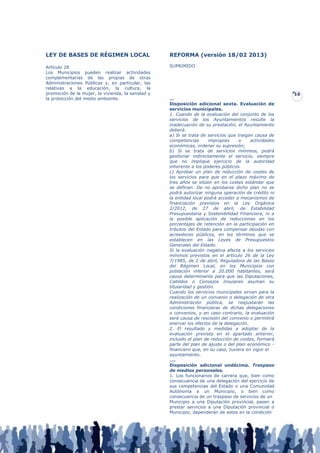 LEY DE BASES DE RÉGIMEN LOCAL                      REFORMA (versión 18/02 2013)

Artículo 28                                        SUPRIMIDO
Los Municipios pueden realizar actividades
complementarias de las propias de otras
Administraciones Públicas y, en particular, las
relativas a la educación, la cultura, la
promoción de la mujer, la vivienda, la sanidad y                                                       16
la protección del medio ambiente.                  …
                                                   Disposición adicional sexta. Evaluación de
                                                   servicios municipales.
                                                   1. Cuando de la evaluación del conjunto de los
                                                   servicios de los Ayuntamientos resulte la
                                                   inadecuación de su prestación, el Ayuntamiento
                                                   deberá:
                                                   a) Si se trata de servicios que traigan causa de
                                                   competencias       impropias    o     actividades
                                                   económicas, ordenar su supresión;
                                                   b) Si se trata de servicios mínimos, podrá
                                                   gestionar indirectamente el servicio, siempre
                                                   que no implique ejercicio de la autoridad
                                                   inherente a los poderes públicos.
                                                   c) Aprobar un plan de reducción de costes de
                                                   los servicios para que en el plazo máximo de
                                                   tres años se sitúen en los costes estándar que
                                                   se definan. De no aprobarse dicho plan no se
                                                   podrá autorizar ninguna operación de crédito ni
                                                   la entidad local podrá acceder a mecanismos de
                                                   financiación previstos en la Ley Orgánica
                                                   2/2012, de 27 de abril, de Estabilidad
                                                   Presupuestaria y Sostenibilidad Financiera, ni a
                                                   la posible aplicación de reducciones en los
                                                   porcentajes de retención en la participación en
                                                   tributos del Estado para compensar deudas con
                                                   acreedores públicos, en los términos que se
                                                   establecen en las Leyes de Presupuestos
                                                   Generales del Estado.
                                                   Si la evaluación negativa afecta a los servicios
                                                   mínimos previstos en el artículo 26 de la Ley
                                                   7/1985, de 2 de abril, Reguladora de las Bases
                                                   del Régimen Local, en los Municipios con
                                                   población inferior a 20.000 habitantes, será
                                                   causa determinante para que las Diputaciones,
                                                   Cabildos o Consejos Insulares asuman su
                                                   titularidad y gestión.
                                                   Cuando los servicios municipales sirvan para la
                                                   realización de un convenio o delegación de otra
                                                   Administración pública, se reajustarán las
                                                   condiciones financieras de dichas delegaciones
                                                   o convenios, y en caso contrario, la evaluación
                                                   será causa de rescisión del convenio o permitirá
                                                   enervar los efectos de la delegación.
                                                   2. El resultado y medidas a adoptar de la
                                                   evaluación prevista en el apartado anterior,
                                                   incluido el plan de reducción de costes, formará
                                                   parte del plan de ajuste o del plan económico -
                                                   financiero que, en su caso, tuviera en vigor el
                                                   ayuntamiento.
                                                   ….
                                                   Disposición adicional undécima. Traspaso
                                                   de medios personales.
                                                   1. Los funcionarios de carrera que, bien como
                                                   consecuencia de una delegación del ejercicio de
                                                   sus competencias del Estado o una Comunidad
                                                   Autónoma a un Municipio, o bien como
                                                   consecuencia de un traspaso de servicios de un
                                                   Municipio a una Diputación provincial, pasen a
                                                   prestar servicios a una Diputación provincial o
                                                   Municipio, dependerán de estos en la condición
 