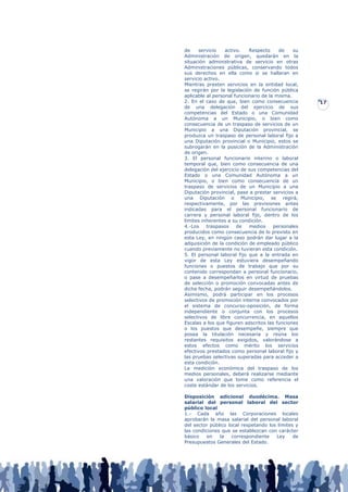 de     servicio   activo.   Respecto     de    su
Administración de origen, quedarán en la
situación administrativa de servicio en otras
Administraciones públicas, conservando todos
sus derechos en ella como si se hallaran en
servicio activo.
Mientras presten servicios en la entidad local,
se regirán por la legislación de función pública
aplicable al personal funcionario de la misma.
2. En el caso de que, bien como consecuencia        17
de una delegación del ejercicio de sus
competencias del Estado o una Comunidad
Autónoma a un Municipio, o bien como
consecuencia de un traspaso de servicios de un
Municipio a una Diputación provincial, se
produzca un traspaso de personal laboral fijo a
una Diputación provincial o Municipio, estos se
subrogarán en la posición de la Administración
de origen.
3. El personal funcionario interino o laboral
temporal que, bien como consecuencia de una
delegación del ejercicio de sus competencias del
Estado o una Comunidad Autónoma a un
Municipio, o bien como consecuencia de un
traspaso de servicios de un Municipio a una
Diputación provincial, pase a prestar servicios a
una Diputación o Municipio, se regirá,
respectivamente, por las previsiones antes
indicadas para el personal funcionario de
carrera y personal laboral fijo, dentro de los
límites inherentes a su condición.
4.-Los    traspasos    de   medios     personales
producidos como consecuencia de lo previsto en
esta Ley, en ningún caso podrán dar lugar a la
adquisición de la condición de empleado público
cuando previamente no tuvieran esta condición.
5. El personal laboral fijo que a la entrada en
vigor de esta Ley estuviera desempeñando
funciones o puestos de trabajo que por su
contenido correspondan a personal funcionario,
o pase a desempeñarlos en virtud de pruebas
de selección o promoción convocadas antes de
dicha fecha, podrán seguir desempeñándolos.
Asimismo, podrá participar en los procesos
selectivos de promoción interna convocados por
el sistema de concurso-oposición, de forma
independiente o conjunta con los procesos
selectivos de libre concurrencia, en aquellos
Escalas a los que figuren adscritos las funciones
o los puestos que desempeñe, siempre que
posea la titulación necesaria y reúna los
restantes requisitos exigidos, valorándose a
estos efectos como mérito los servicios
efectivos prestados como personal laboral fijo y
las pruebas selectivas superadas para acceder a
esta condición.
La medición económica del traspaso de los
medios personales, deberá realizarse mediante
una valoración que tome como referencia el
coste estándar de los servicios.

Disposición adicional duodécima. Masa
salarial del personal laboral del sector
público local
1.- Cada año las Corporaciones locales
aprobarán la masa salarial del personal laboral
del sector público local respetando los límites y
las condiciones que se establezcan con carácter
básico    en   la    correspondiente   Ley     de
Presupuestos Generales del Estado.
 