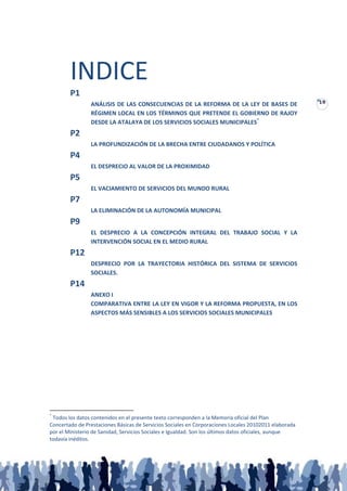 INDICE
        P1
                                                                                                       19
                ANÁLISIS DE LAS CONSECUENCIAS DE LA REFORMA DE LA LEY DE BASES DE
                RÉGIMEN LOCAL EN LOS TÉRMINOS QUE PRETENDE EL GOBIERNO DE RAJOY
                DESDE LA ATALAYA DE LOS SERVICIOS SOCIALES MUNICIPALES*
        P2
                LA PROFUNDIZACIÓN DE LA BRECHA ENTRE CIUDADANOS Y POLÍTICA
        P4
                EL DESPRECIO AL VALOR DE LA PROXIMIDAD
        P5
                EL VACIAMIENTO DE SERVICIOS DEL MUNDO RURAL
        P7
                LA ELIMINACIÓN DE LA AUTONOMÍA MUNICIPAL
        P9
                EL DESPRECIO A LA CONCEPCIÓN INTEGRAL DEL TRABAJO SOCIAL Y LA
                INTERVENCIÓN SOCIAL EN EL MEDIO RURAL
        P12
                DESPRECIO POR LA TRAYECTORIA HISTÓRICA DEL SISTEMA DE SERVICIOS
                SOCIALES.
        P14
                ANEXO I
                COMPARATIVA ENTRE LA LEY EN VIGOR Y LA REFORMA PROPUESTA, EN LOS
                ASPECTOS MÁS SENSIBLES A LOS SERVICIOS SOCIALES MUNICIPALES




*
 Todos los datos contenidos en el presente texto corresponden a la Memoria oficial del Plan
Concertado de Prestaciones Básicas de Servicios Sociales en Corporaciones Locales 20102011 elaborada
por el Ministerio de Sanidad, Servicios Sociales e Igualdad. Son los últimos datos oficiales, aunque
todavía inéditos.
 