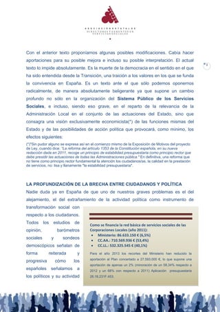 Con el anterior texto proponíamos algunas posibles modificaciones. Cabía hacer
aportaciones para su posible mejora e incluso su posible interpretación. El actual
                                                                                                         2
texto lo impide absolutamente. Es la muerte de la democracia en el sentido en el que
ha sido entendida desde la Transición, una traición a los valores en los que se funda
la convivencia en España. Es un texto ante el que sólo podemos oponernos
radicalmente, de manera absolutamente beligerante ya que supone un cambio
profundo no sólo en la organización del Sistema Público de los Servicios
Sociales, e incluso, siendo eso grave, en el reparto de la relevancia de la
Administración Local en el conjunto de las actuaciones del Estado, sino que
consagra una visión exclusivamente economicista(*) de las funciones mismas del
Estado y de las posibilidades de acción política que provocará, como mínimo, los
efectos siguientes:
(*)"Sin pudor alguno se expresa así en el comienzo mismo de la Exposición de Motivos del proyecto
de Ley, cuando dice: “La reforma del artículo 1353 de la Constitución española, en su nueva
redacción dada en 2011, recoge un principio de estabilidad presupuestaria como principio rector que
debe presidir las actuaciones de todas las Administraciones pública." En definitiva, una reforma que
no tiene como principio rector fundamental la atención los ciudadanos/as, la calidad en la prestación
de servicios, no: lisa y llanamente "la estabilidad presupuestaria".




LA PROFUNDIZACIÓN DE LA BRECHA ENTRE CIUDADANOS Y POLÍTICA
Nadie duda ya en España de que uno de nuestros graves problemas es el del
alejamiento, el del extrañamiento de la actividad política como instrumento de
transformación social con
respecto a los ciudadanos.
Todos      los    estudios   de
                                       Como se financia la red básica de servicios sociales de las
opinión,             barómetros        Corporaciones Locales (año 2011):
                                         Ministerio: 86.633.150 € (6,5%)
sociales         y     sondeos
                                         CC.AA.: 710.569.936 € (53,4%)
demoscópicos señalan de                  CC.LL.: 532.325.545 € (40,1%)
forma        reiterada         y       Para el año 2013 los recortes del Ministerio han reducido la
                                       aportación al Plan concertado a 27.593.000 €, lo que supone una
progresiva           cómo    los
                                       aportación de apenas un 2% (minoración de un 58,34% respecto a
españoles        señalamos     a       2012 y un 68% con respecto a 2011) Aplicación    presupuestaria
los políticos y su actividad           26.16.231F.453.
 