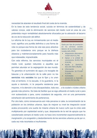 necesidad de abaratar el resultado final del coste de la vivienda.
En la base de esta tendencia social, suicida en términos de sostenibilidad y de
                                                                                          6
valores cívicos, está la eliminación de servicios del medio rural en aras de una
pretendida mayor rentabilidad absolutamente ofuscados por la adoración al becerro
de oro de la reducción del déficit.
La reforma de la Ley es inmisericorde con el medio
rural, significa una puntilla definitiva a una forma de    Gasto por tipo de prestación
vida no porque esa forma de vida sea poco atractiva        en los servicios sociales
                                                           básicos de las Corporaciones
para los ciudadanos sino porque se la disfraza             Locales (año 2010):
obsesiva y malintencionadamente para hacerla más             Alojamiento alternativo:
                                                                13.827.013 € (1,7%)
que indeseable, impracticable.                               Apoyo a la unidad de
Con esta reforma, los servicios municipales en el               convivencia: 34.451.744
                                                                € (6,5%)
medio rural, quedan reducidos a aquellos que                 Ayuda a Domicilio:
permitan abundar en la segregación de ese mundo:                653.159.759 € (78,6%)
                                                             Información             y
Te garantizo el suministro de agua y la recogida de             Orientación: 32.773.497
basuras y la urbanización de la calle pero no los               € (3,9%)
                                                             Actividades            de
servicios más sociales los que te fijan y te unen               prevención e inserción:
más al territorio, ni la escuela, ni la guardería, ni la        97.315.737 (11,7%)

ayuda a domicilio, ni la pequeña residencia para
mayores, ni la atención a los discapacitados, todo eso… a la ciudad o núcleo urbano
grande más próximo. Se trata de facilitar que se siga utilizando el medio rural o para
vivir autoexcluido o para, como ciudadano de segunda, vivir en una permanente
extrañación del sentimiento de pertenencia.
Por otro lado, como consecuencia aún más perversa si cabe, la concentración de la
población en los ámbitos urbanos, lejos de mejorar su nivel de integración social
acaba provocando una suerte de miseria urbana de nuevo cuño que la crisis está
multiplicando por capilaridad social y que, desposeída de la red de apoyos que ha
caracterizado siempre al medio rural, no hace sino incrementar exponencialmente la
marginación y la congestión y desbordamiento de los servicios urbanos ya de por sí,
cada vez más recortados e insuficientes.
 