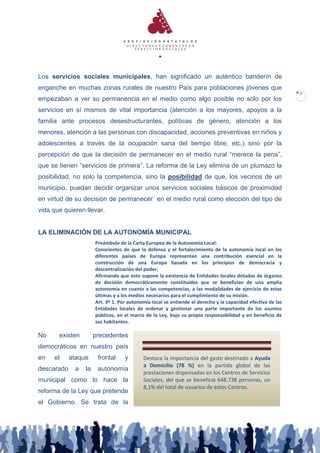 Los servicios sociales municipales, han significado un auténtico banderín de
enganche en muchas zonas rurales de nuestro País para poblaciones jóvenes que
                                                                                                             7
empezaban a ver su permanencia en el medio como algo posible no solo por los
servicios en sí mismos de vital importancia (atención a los mayores, apoyos a la
familia ante procesos desestructurantes, políticas de género, atención a los
menores, atención a las personas con discapacidad, acciones preventivas en niños y
adolescentes a través de la ocupación sana del tiempo libre, etc.) sino por la
percepción de que la decisión de permanecer en el medio rural “merece la pena”,
que se tienen “servicios de primera”. La reforma de la Ley elimina de un plumazo la
posibilidad, no solo la competencia, sino la posibilidad de que, los vecinos de un
municipio, puedan decidir organizar unos servicios sociales básicos de proximidad
en virtud de su decisión de permanecer en el medio rural como elección del tipo de
vida que quieren llevar.


LA ELIMINACIÓN DE LA AUTONOMÍA MUNICIPAL
                      Preámbulo de la Carta Europea de la Autonomía Local:
                      Conscientes de que la defensa y el fortalecimiento de la autonomía local en los
                      diferentes países de Europa representan una contribución esencial en la
                      construcción de una Europa basada en los principios de democracia y
                      descentralización del poder;
                      Afirmando que esto supone la existencia de Entidades locales dotadas de órganos
                      de decisión democráticamente constituidos que se benefician de una amplia
                      autonomía en cuanto a las competencias, a las modalidades de ejercicio de estas
                      últimas y a los medios necesarios para el cumplimiento de su misión.
                      Art. 3º 1. Por autonomía local se entiende el derecho y la capacidad efectiva de las
                      Entidades locales de ordenar y gestionar una parte importante de los asuntos
                      públicos, en el marco de la Ley, bajo su propia responsabilidad y en beneficio de
                      sus habitantes.

No     existen        precedentes
democráticos en nuestro país
en   el     ataque     frontal     y       Destaca la importancia del gasto destinado a Ayuda
                                           a Domicilio (78 %) en la partida global de las
descarado    a   la    autonomía
                                           prestaciones dispensadas en los Centros de Servicios
municipal como lo hace la                  Sociales, del que se beneficia 648.738 personas, un
                                           8,1% del total de usuarios de estos Centros.
reforma de la Ley que pretende
el Gobierno. Se trata de la
 