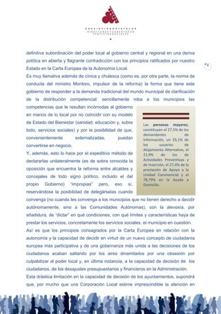 definitiva subordinación del poder local al gobierno central y regional en una deriva
política en abierta y flagrante contradicción con los principios ratificados por nuestro
                                                                                            8
Estado en la Carta Europea de la Autonomía Local.
Es muy llamativa además de cínica y chulesca (como es, por otra parte, la norma de
conducta del ministro Montoro, impulsor de la reforma) la forma que tiene este
gobierno de responder a la demanda tradicional del mundo municipal de clarificación
de la distribución competencial: sencillamente roba a los municipios las
competencias que le resultan incómodas al gobierno
en manos de lo local por no coincidir con su modelo
de Estado del Bienestar (sanidad, educación y, sobre         Las personas mayores,
todo, servicios sociales) y por la posibilidad de que,       constituyen el 27,5% de los
                                                             demandantes              de
convenientemente          externalizadas,      puedan        Información, un 33,1% de
convertirse en negocio.                                      los       usuarios       de
                                                             Alojamiento Alternativo, el
Y, además, esto lo hace por el expeditivo método de          21,9%      de     los    de
declararlas unilateralmente (es de sobra conocida la         Actividades Preventivas y
                                                             de Inserción, el 27,4% de la
oposición que encuentra la reforma entre alcaldes y          prestación de Apoyo a la
concejales de todo signo político, incluido el del           Unidad Convivencial y el
                                                             78,79% en la Ayuda a
propio   Gobierno)     “impropias”   pero,    eso    sí,     Domicilio.
reservándose la posibilidad de delegárselas cuando
convenga (no cuando les convenga a los municipios que no tienen derecho a decidir
autónomamente, sino a las Comunidades Autónomas), con la alevosía, por
añadidura, de “dictar” en qué condiciones, con qué límites y características haya de
prestar los servicios, concretamente los servicios sociales, el municipio en cuestión.
Así es que los principios consagrados por la Carta Europea en relación con la
autonomía y la capacidad de decidir en virtud de un nuevo concepto de ciudadanía
europea más participativa y de una gobernanza más unida a las decisiones de los
ciudadanos acaban saltando por los aires dinamitados por una obsesión por
culpabilizar al poder local y, en última instancia, a la capacidad de decisión de los
ciudadanos, de los desajustes presupuestarios y financieros en la Administración.
Esta drástica limitación en la capacidad de decisión de los ayuntamientos, supondrá
que, por mucho que una Corporación Local estime imprescindible la atención en
 