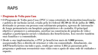 RAPS
• Programa de Volta para Casa
• O Programa de Volta para Casa (PVC) é uma estratégia de desinstitucionalização
e política de inclusão social, criada pela lei federal 10.708 de 31 de julho de 2003,
destinado às pessoas em pessoas com sofrimento psíquico, egressas de internação
de longa permanência em hospitais psiquiátricos e de custódia. O principal
objetivo é promover a autonomia, auxiliar na construção de projetos de vida e
ampliar a participação social e cidadania dos beneficiários. Isso envolve também
suas famílias e a comunidade.
• Desde a sua implementação, o PVC já beneficiou mais de 8.000 pessoas,
assegurando-lhes o direito de retornar à vida em comunidade. Atualmente, são
4.079 beneficiários em todo o país, sendo que outras 2.164 já passaram pelo
programa e puderam reconstruir suas vidas com o apoio de uma rede de cuidados e
suporte.
 