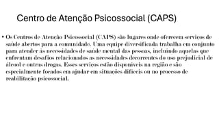 Centro de Atenção Psicossocial (CAPS)
• Os Centros de Atenção Psicossocial (CAPS) são lugares onde oferecem serviços de
saúde abertos para a comunidade. Uma equipe diversificada trabalha em conjunto
para atender às necessidades de saúde mental das pessoas, incluindo aquelas que
enfrentam desafios relacionados as necessidades decorrentes do uso prejudicial de
álcool e outras drogas. Esses serviços estão disponíveis na região e são
especialmente focados em ajudar em situações difíceis ou no processo de
reabilitação psicossocial.
 