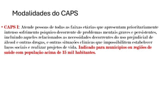 Modalidades do CAPS
• CAPS I: Atende pessoas de todas as faixas etárias que apresentam prioritariamente
intenso sofrimento psíquico decorrente de problemas mentais graves e persistentes,
incluindo aqueles relacionados as necessidades decorrentes do uso prejudicial de
álcool e outras drogas, e outras situações clínicas que impossibilitem estabelecer
laços sociais e realizar projetos de vida. Indicado para municípios ou regiões de
saúde com população acima de 15 mil habitantes.
 