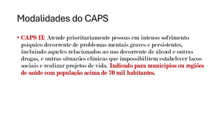 Modalidades do CAPS
• CAPS II: Atende prioritariamente pessoas em intenso sofrimento
psíquico decorrente de problemas mentais graves e persistentes,
incluindo aqueles relacionados ao uso decorrente de álcool e outras
drogas, e outras situações clínicas que impossibilitem estabelecer laços
sociais e realizar projetos de vida. Indicado para municípios ou regiões
de saúde com população acima de 70 mil habitantes.
 