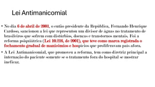 Lei Antimanicomial
• No dia 6 de abril de 2001, o então presidente da República, Fernando Henrique
Cardoso, sancionou a lei que representou um divisor de águas no tratamento de
brasileiros que sofrem com distúrbios, doenças e transtornos mentais. Foi a
reforma psiquiátrica (Lei 10.216, de 2001), que teve como marca registrada o
fechamento gradual de manicômios e hospícios que proliferavam país afora.
• A Lei Antimanicomial, que promoveu a reforma, tem como diretriz principal a
internação do paciente somente se o tratamento fora do hospital se mostrar
ineficaz.
 