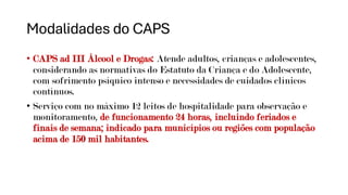Modalidades do CAPS
• CAPS ad III Álcool e Drogas: Atende adultos, crianças e adolescentes,
considerando as normativas do Estatuto da Criança e do Adolescente,
com sofrimento psíquico intenso e necessidades de cuidados clínicos
contínuos.
• Serviço com no máximo 12 leitos de hospitalidade para observação e
monitoramento, de funcionamento 24 horas, incluindo feriados e
finais de semana; indicado para municípios ou regiões com população
acima de 150 mil habitantes.
 