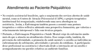 Atendimento ao Paciente Psiquiátrico
• No cenário assistencial brasileiro, após o surgimento dos serviços abertos de saúde
mental, como os Centros de Atenção Psicossocial (CAPS), o projeto terapêutico
institucional foi reorganizado, estabelecendo uma nova abordagem na
assistência. Assim, a Enfermagem também passou a assumir uma postura
terapêutica e crítico-reflexiva adotando uma perspectiva humanista, que valoriza o
relacionamento interpessoal e lida com técnicas grupais.
• Portanto, a Enfermagem Psiquiátrica e Saúde Mental exige do enfermeiro muito
mais do que a atuação no atendimento clínico. Esse campo cuida, também, da
prevenção da enfermidade, a promoção da saúde mental e o auxílio ao indivíduo no
enfrentamento do sofrimento, adversidades e pressões do cotidiano. A participação
desse profissional na assistência é observada desde a internação até no auxílio e
acompanhamento em questões relativas ao ambiente familiar.
 