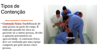 Tipos de
Contenção
• Contenção física: Imobilização de
uma pessoa ou parte do corpo. É
indicada quando há risco ao
paciente ou a outras pessoas, devido
a agitação psicomotora ou
agressividade. A contenção física
deve ser realizada por uma equipe
composta por pelo menos cinco
pessoas.
 