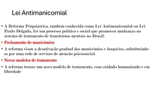 Lei Antimanicomial
• A Reforma Psiquiátrica, também conhecida como Lei Antimanicomial ou Lei
Paulo Delgado, foi um processo político e social que promoveu mudanças no
sistema de tratamento de transtornos mentais no Brasil:
• Fechamento de manicômios
• A reforma visou a desativação gradual dos manicômios e hospícios, substituindo-
os por uma rede de serviços de atenção psicossocial.
• Novos modelos de tratamento
• A reforma trouxe um novo modelo de tratamento, com cuidado humanizado e em
liberdade
 