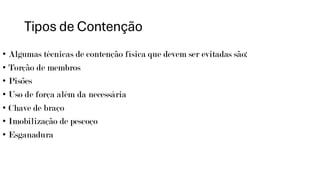 Tipos de Contenção
• Algumas técnicas de contenção física que devem ser evitadas são:
• Torção de membros
• Pisões
• Uso de força além da necessária
• Chave de braço
• Imobilização de pescoço
• Esganadura
 