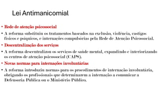 Lei Antimanicomial
• Rede de atenção psicossocial
• A reforma substituiu os tratamentos baseados na exclusão, violência, castigos
físicos e psíquicos, e internações compulsórias pela Rede de Atenção Psicossocial.
• Descentralização dos serviços
• A reforma descentralizou os serviços de saúde mental, expandindo e interiorizando
os centros de atenção psicossocial (CAPS).
• Novas normas para internações involuntárias
• A reforma introduziu normas para os procedimentos de internação involuntária,
obrigando os profissionais que determinarem a internação a comunicar a
Defensoria Pública ou o Ministério Público.
 