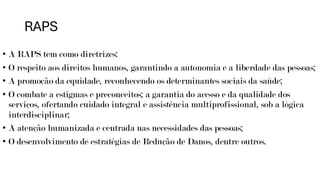 RAPS
• A RAPS tem como diretrizes:
• O respeito aos direitos humanos, garantindo a autonomia e a liberdade das pessoas;
• A promoção da equidade, reconhecendo os determinantes sociais da saúde;
• O combate a estigmas e preconceitos; a garantia do acesso e da qualidade dos
serviços, ofertando cuidado integral e assistência multiprofissional, sob a lógica
interdisciplinar;
• A atenção humanizada e centrada nas necessidades das pessoas;
• O desenvolvimento de estratégias de Redução de Danos, dentre outros.
 