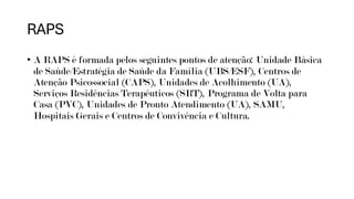 RAPS
• A RAPS é formada pelos seguintes pontos de atenção: Unidade Básica
de Saúde/Estratégia de Saúde da Família (UBS/ESF), Centros de
Atenção Psicossocial (CAPS), Unidades de Acolhimento (UA),
Serviços Residências Terapêuticos (SRT), Programa de Volta para
Casa (PVC), Unidades de Pronto Atendimento (UA), SAMU,
Hospitais Gerais e Centros de Convivência e Cultura.
 