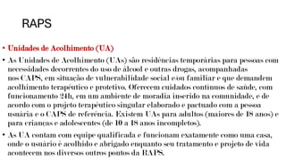 RAPS
• Unidades de Acolhimento (UA)
• As Unidades de Acolhimento (UAs) são residências temporárias para pessoas com
necessidades decorrentes do uso de álcool e outras drogas, acompanhadas
nos CAPS, em situação de vulnerabilidade social e/ou familiar e que demandem
acolhimento terapêutico e protetivo. Oferecem cuidados contínuos de saúde, com
funcionamento 24h, em um ambiente de moradia inserido na comunidade, e de
acordo com o projeto terapêutico singular elaborado e pactuado com a pessoa
usuária e o CAPS de referência. Existem UAs para adultos (maiores de 18 anos) e
para crianças e adolescentes (de 10 a 18 anos incompletos).
• As UA contam com equipe qualificada e funcionam exatamente como uma casa,
onde o usuário é acolhido e abrigado enquanto seu tratamento e projeto de vida
acontecem nos diversos outros pontos da RAPS.
 