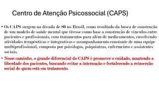 Centro de Atenção Psicossocial (CAPS)
• Os CAPS surgem na década de 80 no Brasil, como resultado da busca de construção
de um modelo de saúde mental que tivesse como base a construção de vínculos entre
pacientes e profissionais, com tratamentos para além de medicamentos, envolvendo
atividades terapêuticas e integrativas e acompanhamento constante de uma equipe
multiprofissional, composta por psicólogos, psiquiatras, enfermeiros e assistentes
sociais.
• Nesse caminho, o grande diferencial do CAPS é promover o cuidado, mantendo a
liberdade dos pacientes, buscando evitar a internação e fortalecendo a reinserção
social de quem está em tratamento.
 