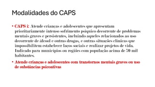 Modalidades do CAPS
• CAPS i: Atende crianças e adolescentes que apresentam
prioritariamente intenso sofrimento psíquico decorrente de problemas
mentais graves e persistentes, incluindo aqueles relacionados ao uso
decorrente de álcool e outras drogas, e outras situações clínicas que
impossibilitem estabelecer laços sociais e realizar projetos de vida.
Indicado para municípios ou regiões com população acima de 70 mil
habitantes.
• Atende crianças e adolescentes com transtornos mentais graves ou uso
de substâncias psicoativas
 