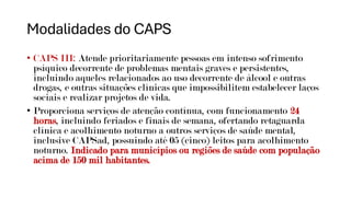 Modalidades do CAPS
• CAPS III: Atende prioritariamente pessoas em intenso sofrimento
psíquico decorrente de problemas mentais graves e persistentes,
incluindo aqueles relacionados ao uso decorrente de álcool e outras
drogas, e outras situações clínicas que impossibilitem estabelecer laços
sociais e realizar projetos de vida.
• Proporciona serviços de atenção contínua, com funcionamento 24
horas, incluindo feriados e finais de semana, ofertando retaguarda
clínica e acolhimento noturno a outros serviços de saúde mental,
inclusive CAPSad, possuindo até 05 (cinco) leitos para acolhimento
noturno. Indicado para municípios ou regiões de saúde com população
acima de 150 mil habitantes.
 
