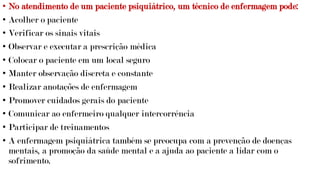 • No atendimento de um paciente psiquiátrico, um técnico de enfermagem pode:
• Acolher o paciente
• Verificar os sinais vitais
• Observar e executar a prescrição médica
• Colocar o paciente em um local seguro
• Manter observação discreta e constante
• Realizar anotações de enfermagem
• Promover cuidados gerais do paciente
• Comunicar ao enfermeiro qualquer intercorrência
• Participar de treinamentos
• A enfermagem psiquiátrica também se preocupa com a prevenção de doenças
mentais, a promoção da saúde mental e a ajuda ao paciente a lidar com o
sofrimento.
 