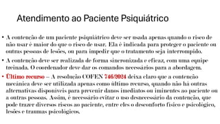 Atendimento ao Paciente Psiquiátrico
• A contenção de um paciente psiquiátrico deve ser usada apenas quando o risco de
não usar é maior do que o risco de usar. Ela é indicada para proteger o paciente ou
outras pessoas de lesões, ou para impedir que o tratamento seja interrompido.
• A contenção deve ser realizada de forma sincronizada e eficaz, com uma equipe
treinada. O coordenador deve dar os comandos necessários para a abordagem.
• Último recurso – A resolução COFEN 746/2024 deixa claro que a contenção
mecânica deve ser utilizada apenas como último recurso, quando não há outras
alternativas disponíveis para prevenir danos imediatos ou iminentes ao paciente ou
a outras pessoas. Assim, é necessário evitar o uso desnecessário da contenção, que
pode trazer diversos riscos ao paciente, entre eles o desconforto físico e psicológico,
lesões e traumas psicológicos.
 