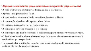 • Algumas recomendações para a contenção de um paciente psiquiátrico são:
• A equipe deve se aproximar de forma calma e silenciosa.
• Apenas uma pessoa deve falar.
• A equipe deve ter uma atitude respeitosa, honesta e direta.
• A contenção não deve ultrapassar duas horas.
• O paciente nunca deve ser deixado sozinho.
• A contenção deve ser feita em 4 a 5 pontos.
• A contenção em decúbito lateral é mais eficaz para prevenir broncoaspiração.
• O decúbito dorsal horizontal com cabeça levemente elevada costuma ser mais
confortável para o paciente.
• Para controlar a agitação, também podem ser usados medicamentos como
antipsicóticos e benzodiazepínicos.
 