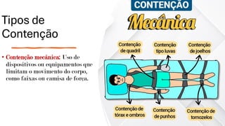 Tipos de
Contenção
• Contenção mecânica: Uso de
dispositivos ou equipamentos que
limitam o movimento do corpo,
como faixas ou camisa de força.
 
