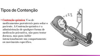 Tipos de Contenção
• Contenção química: Uso de
medicamentos parenterais para sedar o
paciente. A Contenção química é a
administração de qualquer forma de
medicação psicoativa, não para tratar
doenças, mas para inibir
intencionalmente um comportamento
ou movimento específico.
 