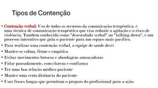Tipos de Contenção
• Contenção verbal: Uso de todos os recursos da comunicação terapêutica. é
uma técnica de comunicação terapêutica que visa reduzir a agitação e o risco de
violência. Também conhecida como "desescalada verbal" ou "talking-down", é um
processo interativo que guia o paciente para um espaço mais pacífico.
• Para realizar uma contenção verbal, a equipe de saúde deve:
• Manter-se calma, firme e empática
• Evitar movimentos bruscos e abordagens ameaçadoras
• Falar pausadamente, com clareza e confiança
• Ter uma boa relação médico-paciente
• Manter uma certa distância do paciente
• Usar frases longas que permitam o preparo do profissional para a ação
 
