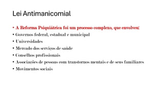 Lei Antimanicomial
• A Reforma Psiquiátrica foi um processo complexo, que envolveu:
• Governos federal, estadual e municipal
• Universidades
• Mercado dos serviços de saúde
• Conselhos profissionais
• Associações de pessoas com transtornos mentais e de seus familiares
• Movimentos sociais
 