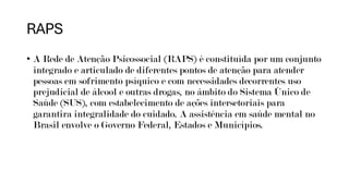 RAPS
• A Rede de Atenção Psicossocial (RAPS) é constituída por um conjunto
integrado e articulado de diferentes pontos de atenção para atender
pessoas em sofrimento psíquico e com necessidades decorrentes uso
prejudicial de álcool e outras drogas, no âmbito do Sistema Único de
Saúde (SUS), com estabelecimento de ações intersetoriais para
garantira integralidade do cuidado. A assistência em saúde mental no
Brasil envolve o Governo Federal, Estados e Municípios.
 