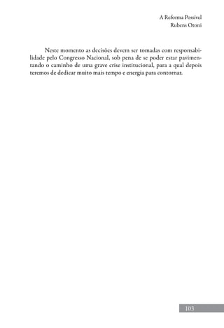 103
A Reforma Possível
Rubens Otoni
Neste momento as decisões devem ser tomadas com responsabi-
lidade pelo Congresso Nacional, sob pena de se poder estar pavimen-
tando o caminho de uma grave crise institucional, para a qual depois
teremos de dedicar muito mais tempo e energia para contornar.
 