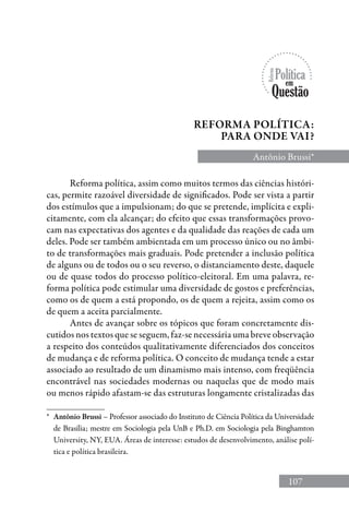 107
Reforma política, assim como muitos termos das ciências históri-
cas, permite razoável diversidade de significados. Pode ser vista a partir
dos estímulos que a impulsionam; do que se pretende, implícita e expli-
citamente, com ela alcançar; do efeito que essas transformações provo-
cam nas expectativas dos agentes e da qualidade das reações de cada um
deles. Pode ser também ambientada em um processo único ou no âmbi-
to de transformações mais graduais. Pode pretender a inclusão política
de alguns ou de todos ou o seu reverso, o distanciamento deste, daquele
ou de quase todos do processo político-eleitoral. Em uma palavra, re-
forma política pode estimular uma diversidade de gostos e preferências,
como os de quem a está propondo, os de quem a rejeita, assim como os
de quem a aceita parcialmente.
Antes de avançar sobre os tópicos que foram concretamente dis-
cutidos nos textos que se seguem, faz-se necessária uma breve observação
a respeito dos conteúdos qualitativamente diferenciados dos conceitos
de mudança e de reforma política. O conceito de mudança tende a estar
associado ao resultado de um dinamismo mais intenso, com freqüência
encontrável nas sociedades modernas ou naquelas que de modo mais
ou menos rápido afastam-se das estruturas longamente cristalizadas das
Antônio Brussi*
Reforma política:
para onde vai?
*	 Antônio Brussi – Professor associado do Instituto de Ciência Política da Universidade
de Brasília; mestre em Sociologia pela UnB e Ph.D. em Sociologia pela Binghamton
University, NY, EUA. Áreas de interesse: estudos de desenvolvimento, análise polí-
tica e política brasileira.
 