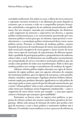 108
Reforma Política em Questão
sociedades tradicionais. Em ambos os casos, o aflorar de novos interesses
e aspirações encontra resistência à sua afirmação por parte daqueles já
existentes, que se recusam a ceder ou a compartilhar posições alcança-
das, estimulando a emergência de um ambiente potencialmente confli-
tuoso. Em tais situações, marcadas por transformações tão dinâmicas
e pelo surgimento de interesses e expectativas tão diversos, o aparato
jurídico-institucional passa a ser crescentemente pressionado por esses
interesses político-sociais para que, no mínimo, sejam possíveis o reco-
nhecimento e a acomodação político-institucional desses novos atores
político-sociais. Portanto, ao falarmos de mudança política, estamos
tratando de processos de transformação de muito mais profunda densi-
dade social, pela emergência de novos grupos e classes sociais, de novas
elites, novos tipos de associação, de representação, de diferente quanti-
dade e qualidade da participação política e preponderância do ambiente
urbano sobre o rural. Evidentemente tais modificações invariavelmente
são acompanhadas de novas e inovadoras instituições políticas que são
criadas como produto de todas essas transformações. Pode-se dizer que
mudança política traz consigo o entendimento de mudança de regime.1
Ademais, reforma política implica alterações nas regras de funcio-
namento do regime político, quer em aspectos relevantes do conjunto
das instituições políticas, quer em algumas de suas partes, como partidos,
eleições, mandatos, representação e legislação eleitoral. Embora suficien-
temente amplo para produzir alterações significativas na vida política de
uma nação, pode-se notar, a partir do que foi esboçado anteriormente, que
o termo “reforma política” atém-se mais a alterações institucionais provo-
cadas menos por mudanças sociais longamente amadurecidas – como o
surgimento de novas classes sociais, por exemplo – e mais para superar
entraves e limitações que ameaçam a governabilidade.2
Entretanto, ao buscar evitar ou superar crises políticas, as pro-
postas de reforma acabam elas mesmas sendo fontes geradoras de inse-
gurança. Afinal, toda ameaça de alteração do status quo produz certo
grau de incerteza, e com a classe política o sentimento também não é
diferente. O resultado é uma tendência a evitar o processo de reforma na
 