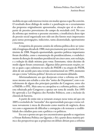 109
Reforma Política: Para Onde Vai?
Antônio Brussi
medida em que cada interesse insiste em mudar apenas o que lhe convém.
O resultado desse diálogo de surdos é a paralisação ou o esvaziamento
das propostas originalmente apresentadas, situação que só se altera a
partir de pressões provenientes do campo da sociedade civil. No caso
da reforma que motivou o presente encontro, a insuficiência desse tipo
de pressão social organizada tem sido um dos fatores mais importantes
para tantas postergações, indecisões, tanta aleatoriedade, oportunismo
e incerteza.
A trajetória do presente cenário de reforma política deve ser reme-
tida à longínqua década de 1980, mais precisamente por ocasião da Cons-
tituinte de 1988. Naquela oportunidade, questões políticas importantes
foram decididas, como a manutenção do presidencialismo, o estabeleci-
mento da duração do mandato presidencial em cinco anos, sem reeleição,
e a redução da idade mínima para votar. Entretanto, várias decisões de
modo algum foram consensuais. Algumas delas provocaram reações, en-
tre as quais a que culminou no racha do PMDB e na criação do PSDB,
além de um acordo para uma revisão constitucional em 1993, momento
em que o tema “reforma política” deveria ser novamente debatido.
Afortunadamente aos que desejavam evitar a reforma em 1993,
nesse mesmo ano eclodiu a crise dos “anões do Orçamento”, com o en-
volvimento de alguns dos principais partidos do Congresso, entre eles
o PMDB e o PFL. Mais uma vez atropelou-se a reforma política, sendo
esta rebaixada pelo Congresso a apenas um tema de estudo. Em 1995
foi aprovada a Lei Orgânica dos Partidos Políticos, com a inclusão da
cláusula de barreira.
A partir de então não se notaram avanços nesse tema até que em
2005 o escândalo do “mensalão” deu oportunidade para que o tema vol-
tasse novamente à mesa de discussão como matéria de urgência, dessa
vez com o argumento de dificultar a corrupção e de restaurar a credibi-
lidade dos cidadãos para com a política e os políticos.
Era esse o ponto em que nos encontrávamos quando se organizou
o Fórum Reforma Política em Questão, e foi a partir dessa matéria-pri-
ma e das perspectivas que as propostas em debate abriam para a reforma
 