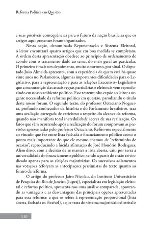 110
Reforma Política em Questão
e suas possíveis conseqüências para o futuro da nação brasileira que os
artigos aqui presentes foram organizados.
Nesta seção, denominada Representação e Sistema Eleitoral,
o leitor encontrará quatro artigos que em boa medida se completam.
A ordem desta apresentação obedece ao princípio de ordenamento de
acordo com o tratamento dado ao tema, do mais geral ao particular.
O primeiro é mais um depoimento, muito oportuno, por sinal. O depu-
tado João Almeida apresenta, com a experiência de quem está há quase
vinte anos no Parlamento, algumas importantes dificuldades para o Le-
gislativo, para a representação e para as relações Executivo–Legislativo
que a manutenção das atuais regras partidárias e eleitorais vem reprodu-
zindo em nosso ambiente político. Esse testemunho expõe ao leitor a ur-
gente necessidade da reforma política em questão, parodiando o título
deste nosso fórum. O segundo texto, do professor Octaciano Noguei-
ra, profundo conhecedor da história e do Parlamento brasileiros, traz
uma avaliação carregada de ceticismo a respeito do alcance da reforma,
quando não manifesta total incredulidade acerca de sua realização. Os
fatos que vêm ocorrendo após a realização do fórum comprovam as pre-
visões apresentadas pelo professor Octaciano. Refiro-me especialmente
ao vínculo que fez entre lista fechada e financiamento público como o
ponto mais importante do que ele mesmo chamou de “reforminha de
ocasião”, reproduzindo a lúcida afirmação de José Honório Rodrigues.
Além disso, com a decisão de se manter a lista aberta, caiu por terra a
universalidade do financiamento público, sendo a partir de então reivin-
dicado apenas para as eleições majoritárias. Os sucessivos adiamentos
nas votações reforçam as antecipações pessimistas do texto quanto ao
futuro da reforma.
O artigo do professor Jairo Nicolau, do Instituto Universitário
de Pesquisa do Rio de Janeiro (Iuperj), especialista em legislação eleito-
ral e reforma política, apresenta-nos uma análise comparada, apontan-
do as vantagens e as desvantagens das principais opções apresentadas
para essa reforma: a que se refere à representação proporcional (lista
aberta, fechada ou flexível), a que trata do sistema majoritário-distrital e
 