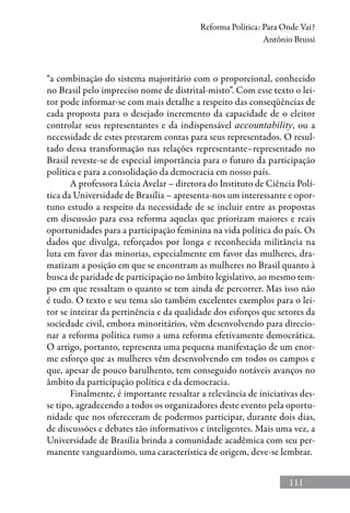 111
Reforma Política: Para Onde Vai?
Antônio Brussi
“a combinação do sistema majoritário com o proporcional, conhecido
no Brasil pelo impreciso nome de distrital-misto”. Com esse texto o lei-
tor pode informar-se com mais detalhe a respeito das conseqüências de
cada proposta para o desejado incremento da capacidade de o eleitor
controlar seus representantes e da indispensável accountability, ou a
necessidade de estes prestarem contas para seus representados. O resul-
tado dessa transformação nas relações representante–representado no
Brasil reveste-se de especial importância para o futuro da participação
política e para a consolidação da democracia em nosso país.
A professora Lúcia Avelar – diretora do Instituto de Ciência Polí-
tica da Universidade de Brasília – apresenta-nos um interessante e opor-
tuno estudo a respeito da necessidade de se incluir entre as propostas
em discussão para essa reforma aquelas que priorizam maiores e reais
oportunidades para a participação feminina na vida política do país. Os
dados que divulga, reforçados por longa e reconhecida militância na
luta em favor das minorias, especialmente em favor das mulheres, dra-
matizam a posição em que se encontram as mulheres no Brasil quanto à
busca de paridade de participação no âmbito legislativo, ao mesmo tem-
po em que ressaltam o quanto se tem ainda de percorrer. Mas isso não
é tudo. O texto e seu tema são também excelentes exemplos para o lei-
tor se inteirar da pertinência e da qualidade dos esforços que setores da
sociedade civil, embora minoritários, vêm desenvolvendo para direcio-
nar a reforma política rumo a uma reforma efetivamente democrática.
O artigo, portanto, representa uma pequena manifestação de um enor-
me esforço que as mulheres vêm desenvolvendo em todos os campos e
que, apesar de pouco barulhento, tem conseguido notáveis avanços no
âmbito da participação política e da democracia.
Finalmente, é importante ressaltar a relevância de iniciativas des-
se tipo, agradecendo a todos os organizadores deste evento pela oportu-
nidade que nos ofereceram de podermos participar, durante dois dias,
de discussões e debates tão informativos e inteligentes. Mais uma vez, a
Universidade de Brasília brinda a comunidade acadêmica com seu per-
manente vanguardismo, uma característica de origem, deve-se lembrar.
 