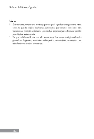 112
Reforma Política em Questão
Notas
1
	É importante prevenir que mudança política pode significar avanços como retro-
cessos no que diz respeito à referência democrática que tomamos como valor para
tratarmos do conceito neste texto. Isso significa que mudança pode se dar também
para eliminar a democracia.
2
	 Por governabilidade deve-se entender a atuação e o funcionamento legitimados e le-
gitimadores do governo ao manter a ordem político-institucional e ao conviver com
transformações sociais e econômicas.
 