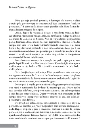 114
Reforma Política em Questão
Para que seja possível governar, a formação da maioria é feita
depois, pelo processo que os cientistas políticos denominam “coalizão
presidencial”. E como se faz essa coalizão presidencial? Ela se faz funda-
mentada num processo fisiológico.
Assim, depois de realizada a eleição, o presidente precisa se dedi-
car a formar sua maioria pela coalizão. E a tarefa começa logo na eleição
das mesas da Câmara e do Senado. Não há regras claras e delineadoras
para a formação dessas mesas nos seus regimentos. Elas são formadas
sempre com uma forte e decisiva interferência do Executivo. E aí, nessa
hora, o Legislativo sai perdendo o mais valioso dos seus bens, que é sua
autonomia, na medida em que permite que o presidente interfira, dê as
cartas e vincule seus interesses, por dívida ou gratidão, na composição
das mesas da Câmara e do Senado.
Nós não temos a cultura de separação dos poderes porque ao lon-
go da República não a sedimentamos. Nossa Constituição não separa
nitidamente os três Poderes. Não consolida a autonomia de cada Poder
da República.
Seria desejável que a reforma política procedesse a uma mudança
no regimento interno da Câmara e do Senado que excluísse completa-
mente a interferência do Executivo nos assuntos exclusivos do Legislati-
vo, mas isto não interessa, não consta da agenda.
Nosso país é regido por um sistema de governo presidencialista
que prevê a autonomia dos Poderes. É natural que cada Poder tenha
suas virtudes e defeitos, seus próprios mecanismos, sua cultura própria
e seus deslizes corporativistas. Quem vive muito num ou noutro poder
sempre absorve e incorpora os costumes próprios de cada um deles, es-
pecialmente seus defeitos.
No Brasil, um cidadão pode ser candidato a senador, ser eleito e,
portanto, ser membro do Poder Legislativo com elevada responsabili-
dade. Depois ele pode ir para o Executivo, pode ser ministro da Justiça,
por exemplo, e ainda, antes de terminar o mandato, transformar-se em
membro do Supremo Tribunal Federal (STF). Há vários casos assim. Eu
não estou fazendo nenhuma censura porque isso acontece. O sistema é
 
