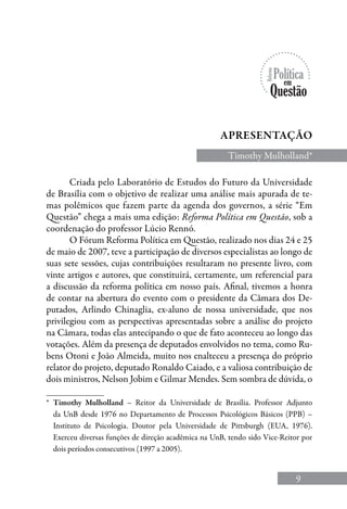 9
Apresentação
Timothy Mulholland*
Criada pelo Laboratório de Estudos do Futuro da Universidade
de Brasília com o objetivo de realizar uma análise mais apurada de te-
mas polêmicos que fazem parte da agenda dos governos, a série “Em
Questão” chega a mais uma edição: Reforma Política em Questão, sob a
coordenação do professor Lúcio Rennó.
O Fórum Reforma Política em Questão, realizado nos dias 24 e 25
de maio de 2007, teve a participação de diversos especialistas ao longo de
suas sete sessões, cujas contribuições resultaram no presente livro, com
vinte artigos e autores, que constituirá, certamente, um referencial para
a discussão da reforma política em nosso país. Afinal, tivemos a honra
de contar na abertura do evento com o presidente da Câmara dos De-
putados, Arlindo Chinaglia, ex-aluno de nossa universidade, que nos
privilegiou com as perspectivas apresentadas sobre a análise do projeto
na Câmara, todas elas antecipando o que de fato aconteceu ao longo das
votações. Além da presença de deputados envolvidos no tema, como Ru-
bens Otoni e João Almeida, muito nos enalteceu a presença do próprio
relator do projeto, deputado Ronaldo Caiado, e a valiosa contribuição de
dois ministros, Nelson Jobim e Gilmar Mendes. Sem sombra de dúvida, o
*	 Timothy Mulholland – Reitor da Universidade de Brasília. Professor Adjunto
da UnB desde 1976 no Departamento de Processos Psicológicos Básicos (PPB) –
Instituto de Psicologia. Doutor pela Universidade de Pittsburgh (EUA, 1976).
Exerceu diversas funções de direção acadêmica na UnB, tendo sido Vice-Reitor por
dois períodos consecutivos (1997 a 2005).
 