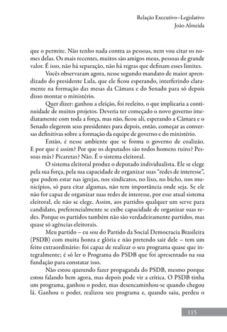 115
Relação Executivo–Legislativo
João Almeida
que o permite. Não tenho nada contra as pessoas, nem vou citar os no-
mes delas. Os mais recentes, muitos são amigos meus, pessoas de grande
valor. É isso, não há separação, não há regras que definam esses limites.
Vocês observaram agora, nesse segundo mandato de maior apren-
dizado do presidente Lula, que ele ficou esperando, interferindo clara-
mente na formação das mesas da Câmara e do Senado para só depois
disso montar o ministério.
Quer dizer: ganhou a eleição, foi reeleito, o que implicaria a conti-
nuidade de muitos projetos. Deveria ter começado o novo governo ime-
diatamente com toda a força, mas não, ficou ali, esperando a Câmara e o
Senado elegerem seus presidentes para depois, então, começar as conver-
sas definitivas sobre a formação da equipe de governo e do ministério.
Então, é nesse ambiente que se forma o governo de coalizão.
E por que é assim? Por que os deputados são todos homens ruins? Pes-
soas más? Picaretas? Não. É o sistema eleitoral.
O sistema eleitoral produz o deputado individualista. Ele se elege
pela sua força, pela sua capacidade de organizar suas “redes de interesse”,
que podem estar nas igrejas, nos sindicatos, no lixo, no bicho, nos mu-
nicípios, só para citar algumas, não tem importância onde seja. Se ele
não for capaz de organizar suas redes de interesse, por esse atual sistema
eleitoral, ele não se elege. Assim, aos partidos qualquer um serve para
candidato, preferencialmente se exibe capacidade de organizar suas re-
des. Porque os partidos também não são verdadeiramente partidos, mas
quase só agências eleitorais.
Meu partido – eu sou do Partido da Social Democracia Brasileira
(PSDB) com muita honra e glória e não pretendo sair dele – tem um
feito extraordinário: foi capaz de realizar o seu programa quase que in-
tegralmente; é só ler o Programa do PSDB que foi apresentado na sua
fundação para constatar isso.
Não estou querendo fazer propaganda do PSDB, mesmo porque
estou falando bem agora, mas depois pode vir a crítica. O PSDB tinha
um programa, ganhou o poder, mas desencaminhou-se quando chegou
lá. Ganhou o poder, realizou seu programa e, quando saiu, perdeu o
 