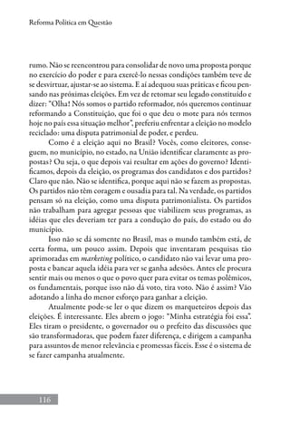 116
Reforma Política em Questão
rumo. Não se reencontrou para consolidar de novo uma proposta porque
no exercício do poder e para exercê-lo nessas condições também teve de
se desvirtuar, ajustar-se ao sistema. E aí adequou suas práticas e ficou pen-
sando nas próximas eleições. Em vez de retomar seu legado constituído e
dizer: “Olha! Nós somos o partido reformador, nós queremos continuar
reformando a Constituição, que foi o que deu o mote para nós termos
hoje no país essa situação melhor”, preferiu enfrentar a eleição no modelo
reciclado: uma disputa patrimonial de poder, e perdeu.
Como é a eleição aqui no Brasil? Vocês, como eleitores, conse-
guem, no município, no estado, na União identificar claramente as pro-
postas? Ou seja, o que depois vai resultar em ações do governo? Identi-
ficamos, depois da eleição, os programas dos candidatos e dos partidos?
Claro que não. Não se identifica, porque aqui não se fazem as propostas.
Os partidos não têm coragem e ousadia para tal. Na verdade, os partidos
pensam só na eleição, como uma disputa patrimonialista. Os partidos
não trabalham para agregar pessoas que viabilizem seus programas, as
idéias que eles deveriam ter para a condução do país, do estado ou do
município.
Isso não se dá somente no Brasil, mas o mundo também está, de
certa forma, um pouco assim. Depois que inventaram pesquisas tão
aprimoradas em marketing político, o candidato não vai levar uma pro-
posta e bancar aquela idéia para ver se ganha adesões. Antes ele procura
sentir mais ou menos o que o povo quer para evitar os temas polêmicos,
os fundamentais, porque isso não dá voto, tira voto. Não é assim? Vão
adotando a linha do menor esforço para ganhar a eleição.
Atualmente pode-se ler o que dizem os marqueteiros depois das
eleições. É interessante. Eles abrem o jogo: “Minha estratégia foi essa”.
Eles tiram o presidente, o governador ou o prefeito das discussões que
são transformadoras, que podem fazer diferença, e dirigem a campanha
para assuntos de menor relevância e promessas fáceis. Esse é o sistema de
se fazer campanha atualmente.
 