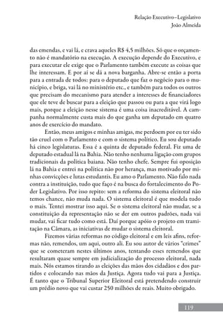 119
Relação Executivo–Legislativo
João Almeida
das emendas, e vai lá, e crava aqueles R$ 4,5 milhões. Só que o orçamen-
to não é mandatório na execução. A execução depende do Executivo, e
para executar ele exige que o Parlamento também execute as coisas que
lhe interessam. E por aí se dá a nova barganha. Abre-se então a porta
para a entrada de todos: para o deputado que faz o negócio para o mu-
nicípio, e briga, vai lá no ministério etc., e também para todos os outros
que precisam do mecanismo para atender a interesses de financiadores
que ele teve de buscar para a eleição que passou ou para a que virá logo
mais, porque a eleição nesse sistema é uma coisa inacreditável. A cam-
panha normalmente custa mais do que ganha um deputado em quatro
anos de exercício do mandato.	
Então, meus amigos e minhas amigas, me perdoem por eu ter sido
tão cruel com o Parlamento e com o sistema político. Eu sou deputado
há cinco legislaturas. Essa é a quinta de deputado federal. Fiz uma de
deputado estadual lá na Bahia. Não tenho nenhuma ligação com grupos
tradicionais da política baiana. Não tenho chefe. Sempre fui oposição
lá na Bahia e entrei na política não por herança, mas motivado por mi-
nhas convicções e lutas estudantis. Eu amo o Parlamento. Não falo nada
contra a instituição, tudo que faço é na busca do fortalecimento do Po-
der Legislativo. Por isso repito: sem a reforma do sistema eleitoral não
temos chance, não muda nada. O sistema eleitoral é que modela tudo
o mais. Tentei mostrar isso aqui. Se o sistema eleitoral não mudar, se a
constituição da representação não se der em outros padrões, nada vai
mudar, vai ficar tudo como está. Daí porque apóio o projeto em trami-
tação na Câmara, as iniciativas de mudar o sistema eleitoral.
Fizemos várias reformas no código eleitoral e em leis afins, refor-
mas não, remendos, um aqui, outro ali. Eu sou autor de vários “crimes”
que se cometeram nestes últimos anos, tentando esses remendos que
resultaram quase sempre em judicialização do processo eleitoral, nada
mais. Nós estamos tirando as eleições das mãos dos cidadãos e dos par-
tidos e colocando nas mãos da Justiça. Agora tudo vai para a Justiça.
É tanto que o Tribunal Superior Eleitoral está pretendendo construir
um prédio novo que vai custar 250 milhões de reais. Muito obrigado.
 
