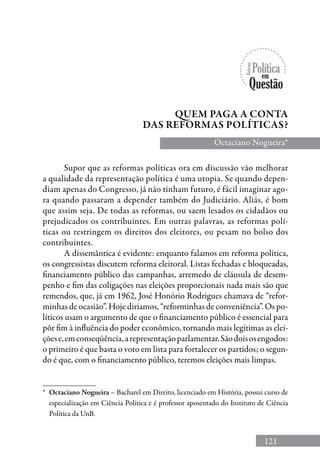 121
Supor que as reformas políticas ora em discussão vão melhorar
a qualidade da representação política é uma utopia. Se quando depen-
diam apenas do Congresso, já não tinham futuro, é fácil imaginar ago-
ra quando passaram a depender também do Judiciário. Aliás, é bom
que assim seja. De todas as reformas, ou saem lesados os cidadãos ou
prejudicados os contribuintes. Em outras palavras, as reformas polí-
ticas ou restringem os direitos dos eleitores, ou pesam no bolso dos
contribuintes.
A dissemântica é evidente: enquanto falamos em reforma política,
os congressistas discutem reforma eleitoral. Listas fechadas e bloqueadas,
financiamento público das campanhas, arremedo de cláusula de desem-
penho e fim das coligações nas eleições proporcionais nada mais são que
remendos, que, já em 1962, José Honório Rodrigues chamava de “refor-
minhas de ocasião”. Hoje diríamos, “reforminhas de conveniência”. Os po-
líticos usam o argumento de que o financiamento público é essencial para
pôr fim à influência do poder econômico, tornando mais legítimas as elei-
çõese,emconseqüência,arepresentaçãoparlamentar.Sãodoisosengodos:
o primeiro é que basta o voto em lista para fortalecer os partidos; o segun-
do é que, com o financiamento público, teremos eleições mais limpas.
Quem paga a conta
das reformas políticas?
Octaciano Nogueira*
*	 Octaciano Nogueira – Bacharel em Direito, licenciado em História, possui curso de
especialização em Ciência Política e é professor aposentado do Instituto de Ciência
Política da UnB.
 